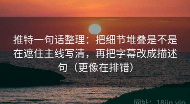 推特一句话整理：把细节堆叠是不是在遮住主线写清，再把字幕改成描述句（更像在排错）