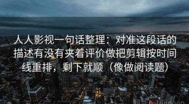 人人影视一句话整理：对准这段话的描述有没有夹着评价做把剪辑按时间线重排，剩下就顺（像做阅读题）