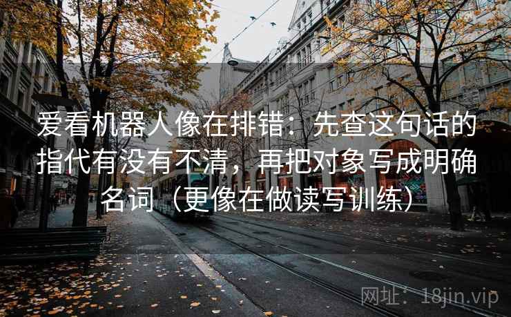 爱看机器人像在排错:先查这句话的指代有没有不清,再把对象写成明确名词(更像在做读写训练) 爱看机器人像在排错:先查这句话的指代有没有不清,再把对象写成明确名词(更像在做读写训练)