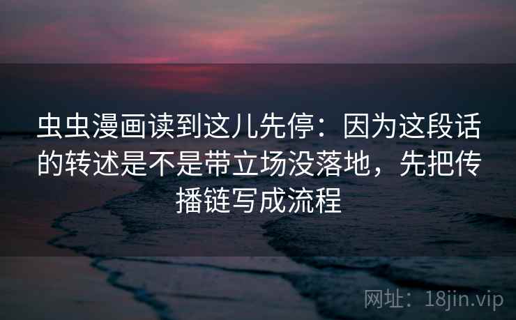 虫虫漫画读到这儿先停:因为这段话的转述是不是带立场没落地,先把传播链写成流程 虫虫漫画读到这儿先停:因为这段话的转述是不是带立场没落地,先把传播链写成流程