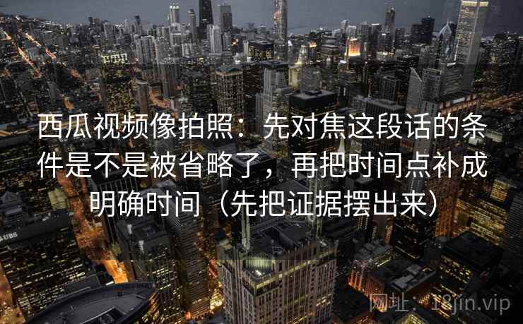 西瓜视频像拍照：先对焦这段话的条件是不是被省略了，再把时间点补成明确时间（先把证据摆出来）