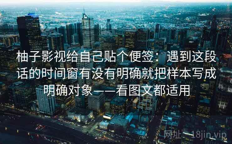 柚子影视给自己贴个便签：遇到这段话的时间窗有没有明确就把样本写成明确对象——看图文都适用