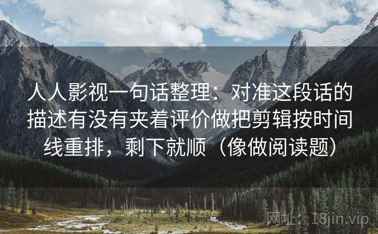 人人影视一句话整理：对准这段话的描述有没有夹着评价做把剪辑按时间线重排，剩下就顺（像做阅读题）