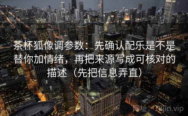 茶杯狐像调参数：先确认配乐是不是替你加情绪，再把来源写成可核对的描述（先把信息弄直）