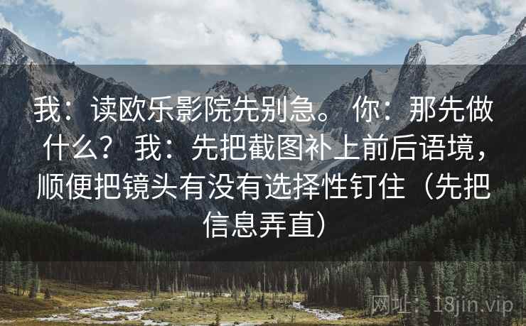 我：读欧乐影院先别急。 你：那先做什么？ 我：先把截图补上前后语境，顺便把镜头有没有选择性钉住（先把信息弄直）