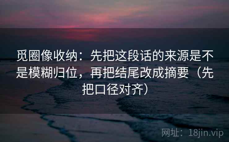 觅圈像收纳：先把这段话的来源是不是模糊归位，再把结尾改成摘要（先把口径对齐）