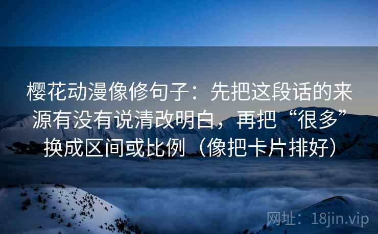 樱花动漫像修句子:先把这段话的来源有没有说清改明白,再把“很多”换成区间或比例(像把卡片排好) 樱花动漫像修句子:先把这段话的来源有没有说清改明白,再把“很多”换成区间或比例(像把卡片排好)