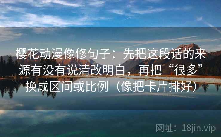 樱花动漫像修句子:先把这段话的来源有没有说清改明白,再把“很多”换成区间或比例(像把卡片排好) 樱花动漫像修句子:先把这段话的来源有没有说清改明白,再把“很多”换成区间或比例(像把卡片排好)