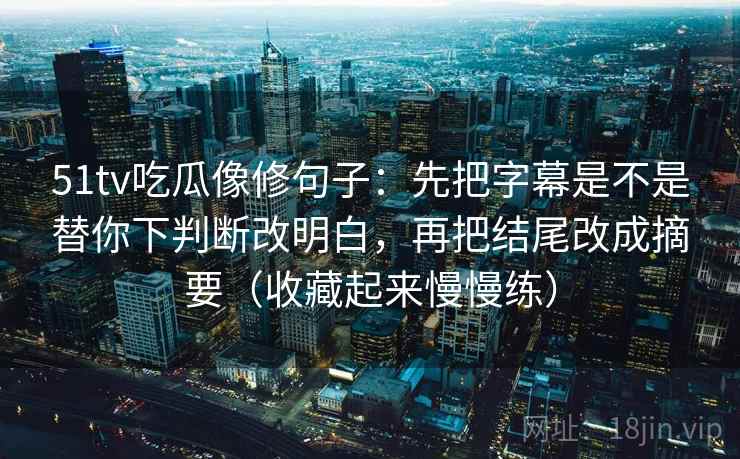 51tv吃瓜像修句子:先把字幕是不是替你下判断改明白,再把结尾改成摘要(收藏起来慢慢练) 51tv吃瓜像修句子:先把字幕是不是替你下判断改明白,再把结尾改成摘要(收藏起来慢慢练)