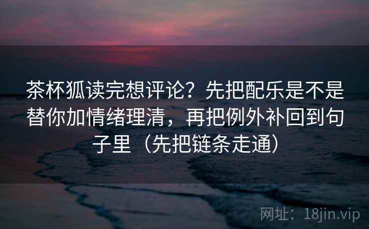 茶杯狐读完想评论？先把配乐是不是替你加情绪理清，再把例外补回到句子里（先把链条走通）