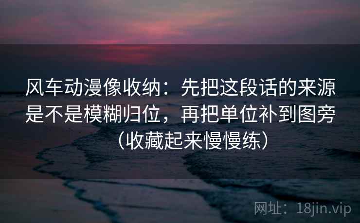 风车动漫像收纳：先把这段话的来源是不是模糊归位，再把单位补到图旁（收藏起来慢慢练）