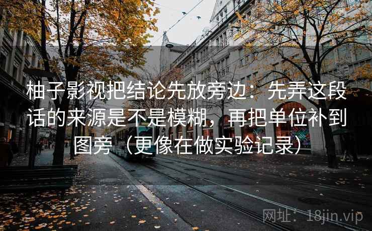 柚子影视把结论先放旁边:先弄这段话的来源是不是模糊,再把单位补到图旁(更像在做实验记录) 柚子影视把结论先放旁边:先弄这段话的来源是不是模糊,再把单位补到图旁(更像在做实验记录)