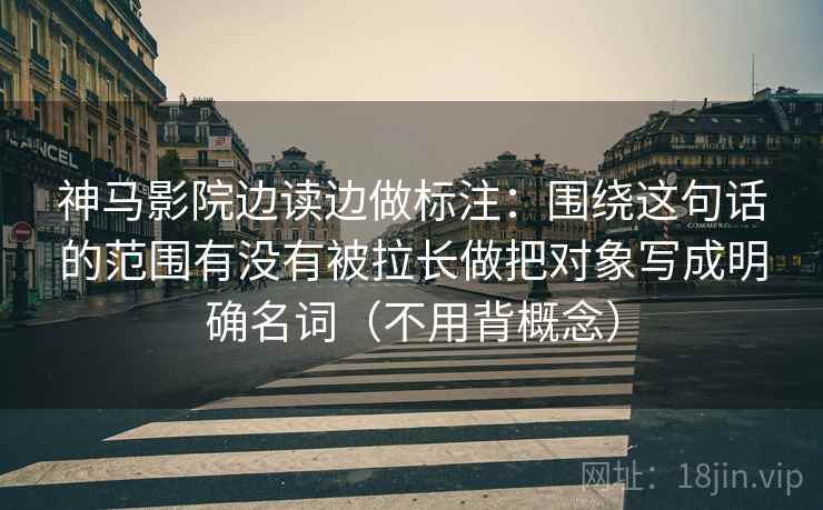 神马影院边读边做标注：围绕这句话的范围有没有被拉长做把对象写成明确名词（不用背概念）