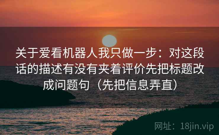 关于爱看机器人我只做一步:对这段话的描述有没有夹着评价先把标题改成问题句(先把信息弄直) 关于爱看机器人我只做一步:对这段话的描述有没有夹着评价先把标题改成问题句(先把信息弄直)