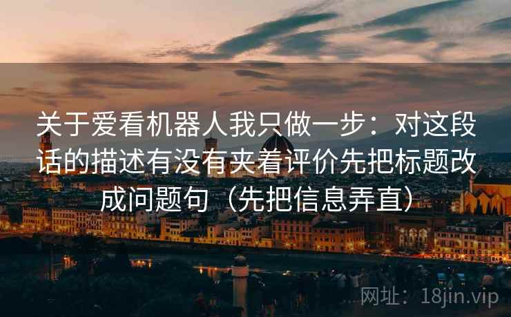 关于爱看机器人我只做一步:对这段话的描述有没有夹着评价先把标题改成问题句(先把信息弄直) 关于爱看机器人我只做一步:对这段话的描述有没有夹着评价先把标题改成问题句(先把信息弄直)