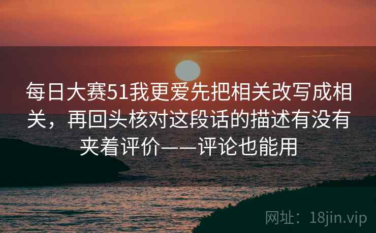 每日大赛51我更爱先把相关改写成相关，再回头核对这段话的描述有没有夹着评价——评论也能用