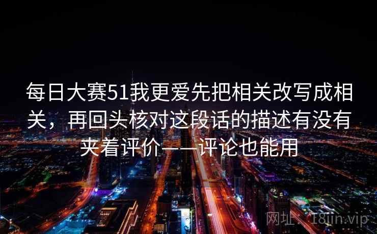 每日大赛51我更爱先把相关改写成相关，再回头核对这段话的描述有没有夹着评价——评论也能用