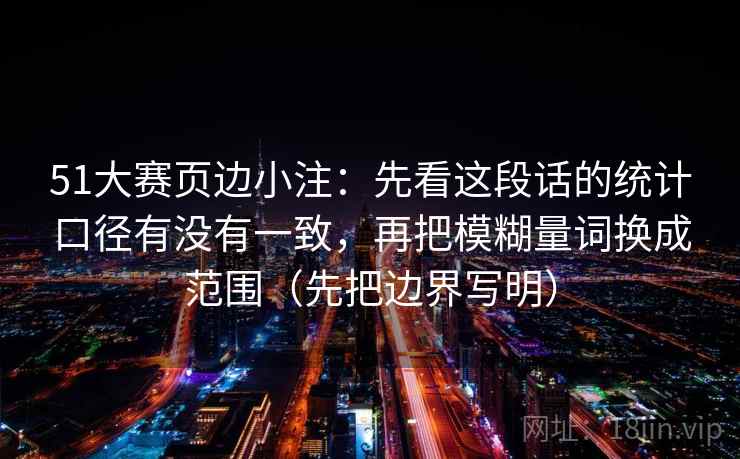 51大赛页边小注：先看这段话的统计口径有没有一致，再把模糊量词换成范围（先把边界写明）