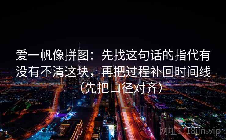 爱一帆像拼图：先找这句话的指代有没有不清这块，再把过程补回时间线（先把口径对齐）