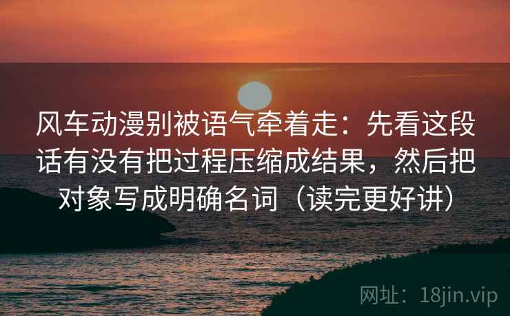 风车动漫别被语气牵着走：先看这段话有没有把过程压缩成结果，然后把对象写成明确名词（读完更好讲）