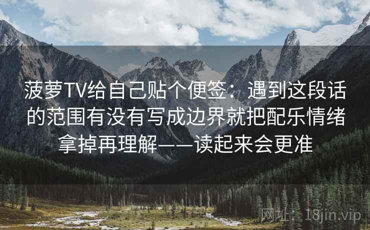 菠萝TV给自己贴个便签：遇到这段话的范围有没有写成边界就把配乐情绪拿掉再理解——读起来会更准