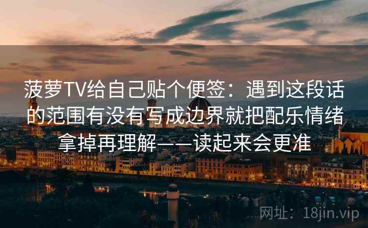 菠萝TV给自己贴个便签：遇到这段话的范围有没有写成边界就把配乐情绪拿掉再理解——读起来会更准