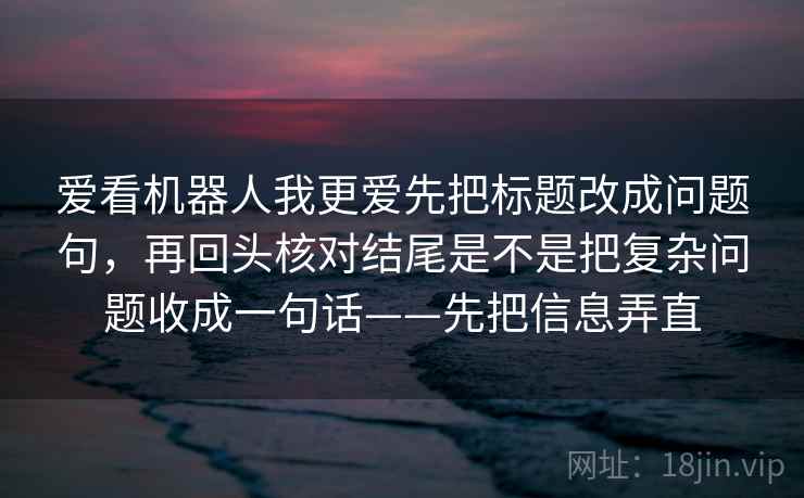 爱看机器人我更爱先把标题改成问题句，再回头核对结尾是不是把复杂问题收成一句话——先把信息弄直